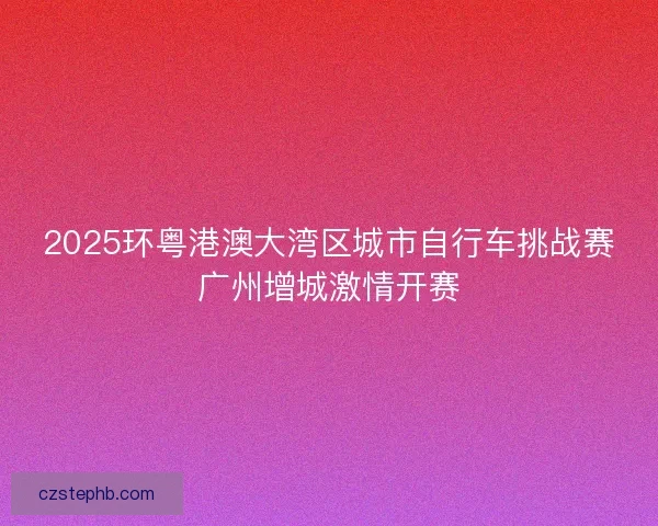 2025环粤港澳大湾区城市自行车挑战赛广州增城激情开赛