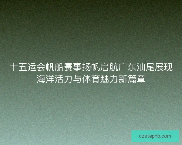 十五运会帆船赛事扬帆启航广东汕尾展现海洋活力与体育魅力新篇章