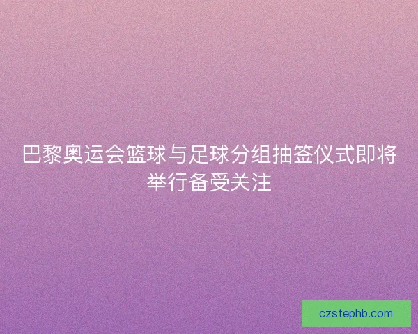 巴黎奥运会篮球与足球分组抽签仪式即将举行备受关注