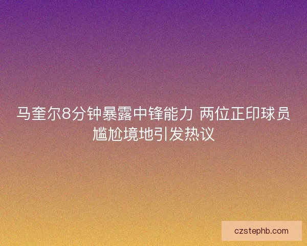 马奎尔8分钟暴露中锋能力 两位正印球员尴尬境地引发热议