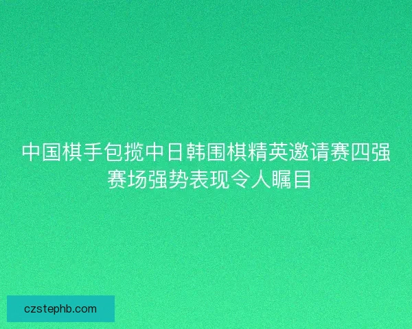 中国棋手包揽中日韩围棋精英邀请赛四强 赛场强势表现令人瞩目