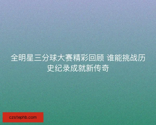 全明星三分球大赛精彩回顾 谁能挑战历史纪录成就新传奇