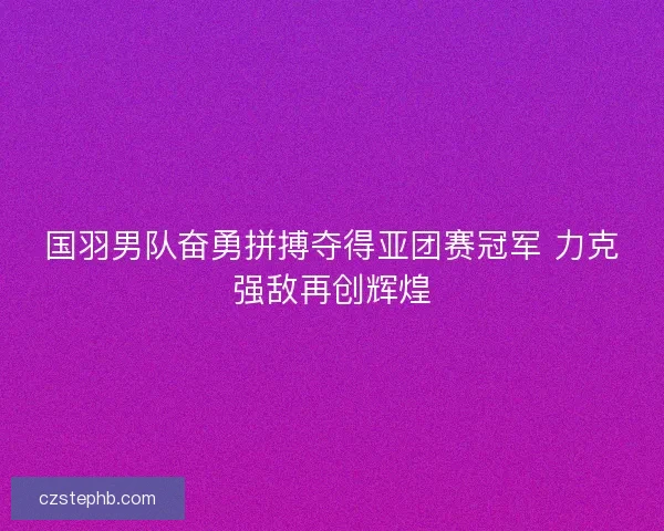 国羽男队奋勇拼搏夺得亚团赛冠军 力克强敌再创辉煌